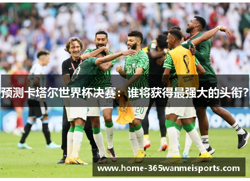 预测卡塔尔世界杯决赛：谁将获得最强大的头衔？