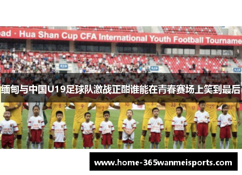 缅甸与中国U19足球队激战正酣谁能在青春赛场上笑到最后